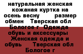 натуральная женская кожаная куртка на осень-весну 46-48 размер,обмен - Тверская обл., Бологое г. Одежда, обувь и аксессуары » Женская одежда и обувь   . Тверская обл.,Бологое г.